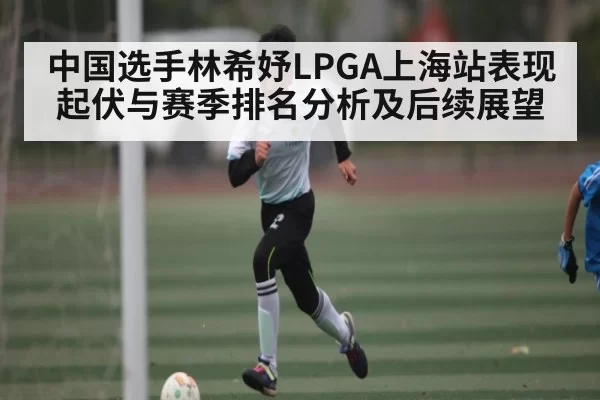 中国选手林希妤LPGA上海站表现起伏与赛季排名分析及后续展望